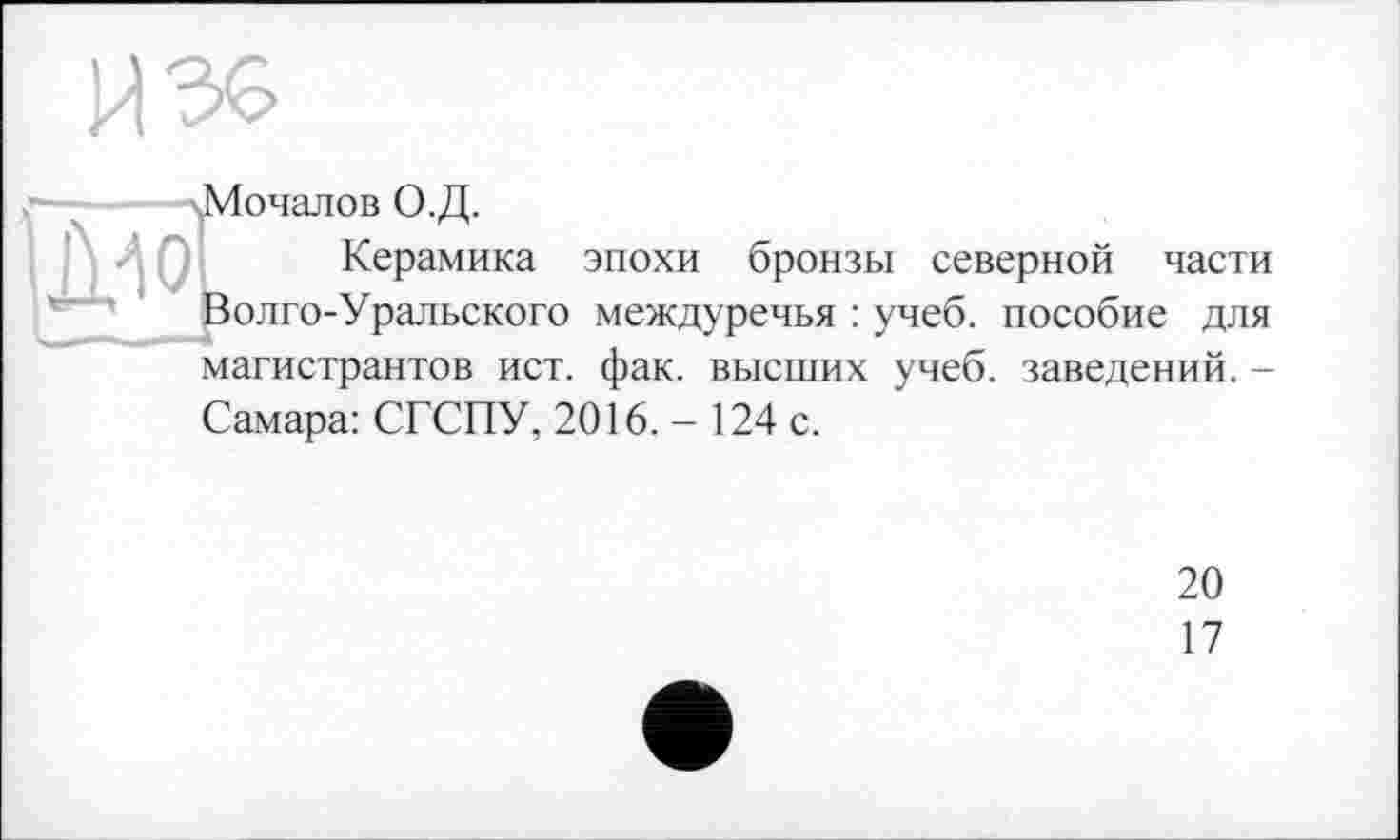 ﻿И 36
•Мочалов О.Д.
Керамика эпохи бронзы северной части Волго-Уральского междуречья : учеб, пособие для магистрантов ист. фак. высших учеб, заведений. -
Самара: СГСПУ, 2016.- 124 с.
20
17